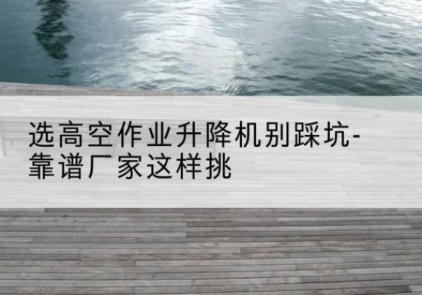 高州剪叉式升降机厂家-选高空作业升降机别踩坑-靠谱厂家这样挑