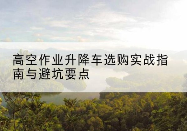 高州升降车怎么选-高空作业升降车选购实战指南与避坑要点