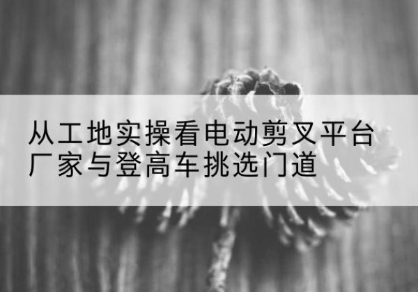 高州电动剪叉升降平台厂家-从工地实操看电动剪叉平台厂家与登高车挑选门道